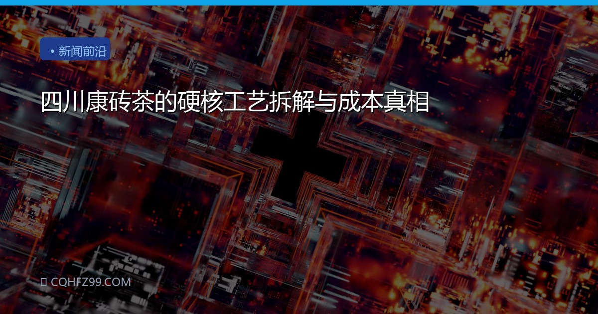 四川康砖茶的硬核工艺拆解与成本真相