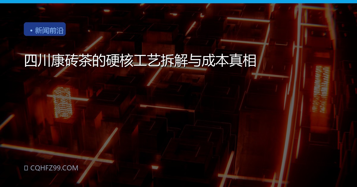 四川康砖茶的硬核工艺拆解与成本真相