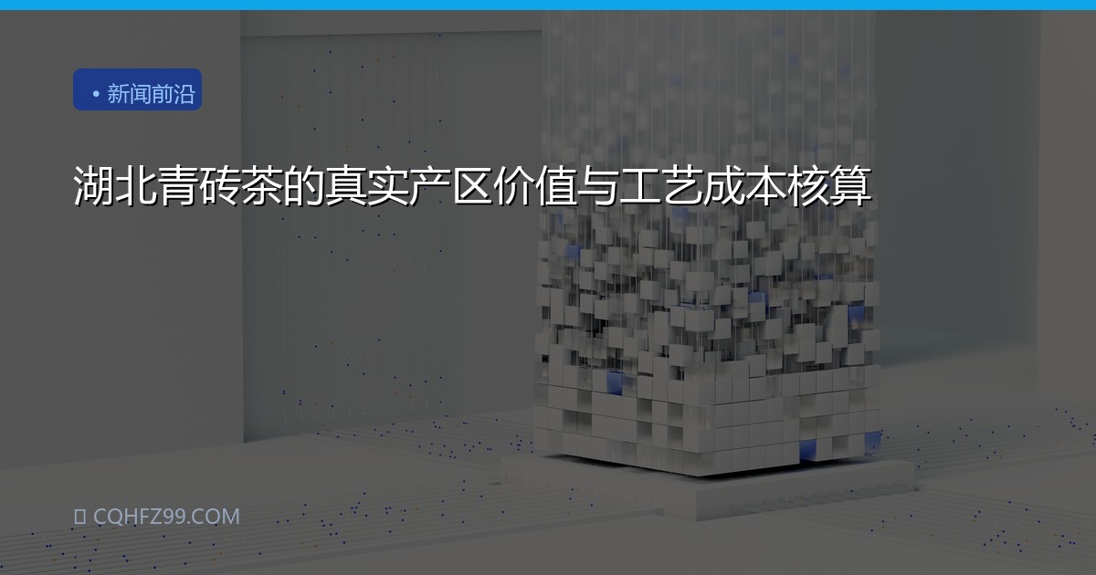 湖北青砖茶的真实产区价值与工艺成本核算