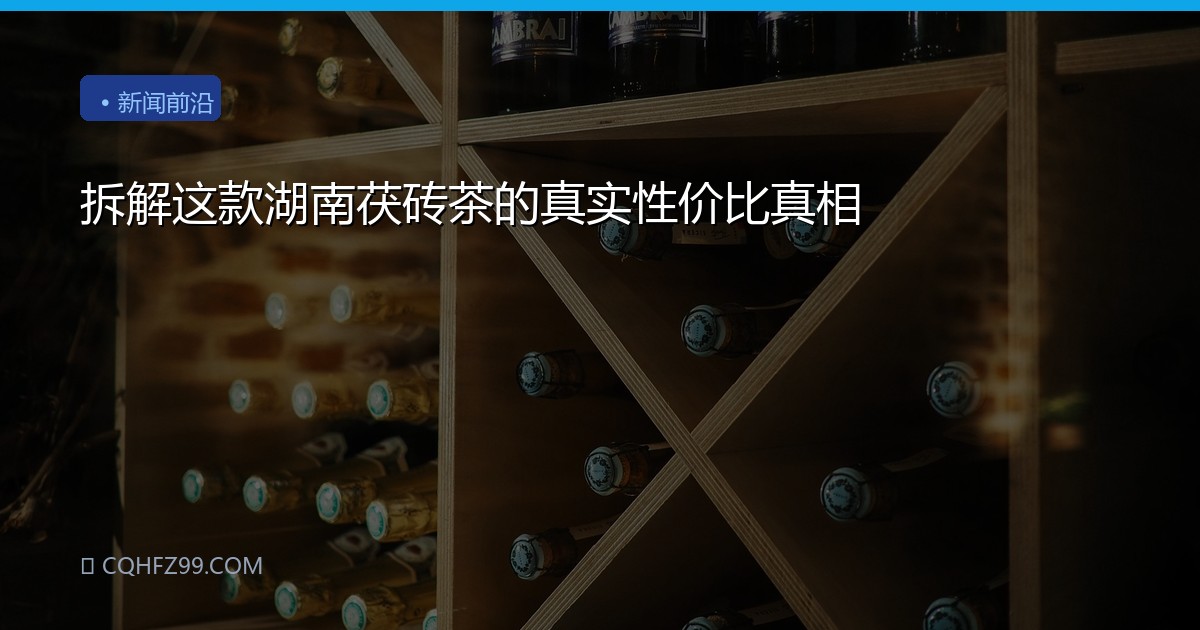 拆解这款湖南茯砖茶的真实性价比真相