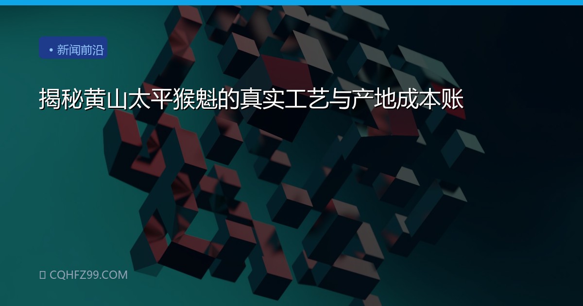 揭秘黄山太平猴魁的真实工艺与产地成本账