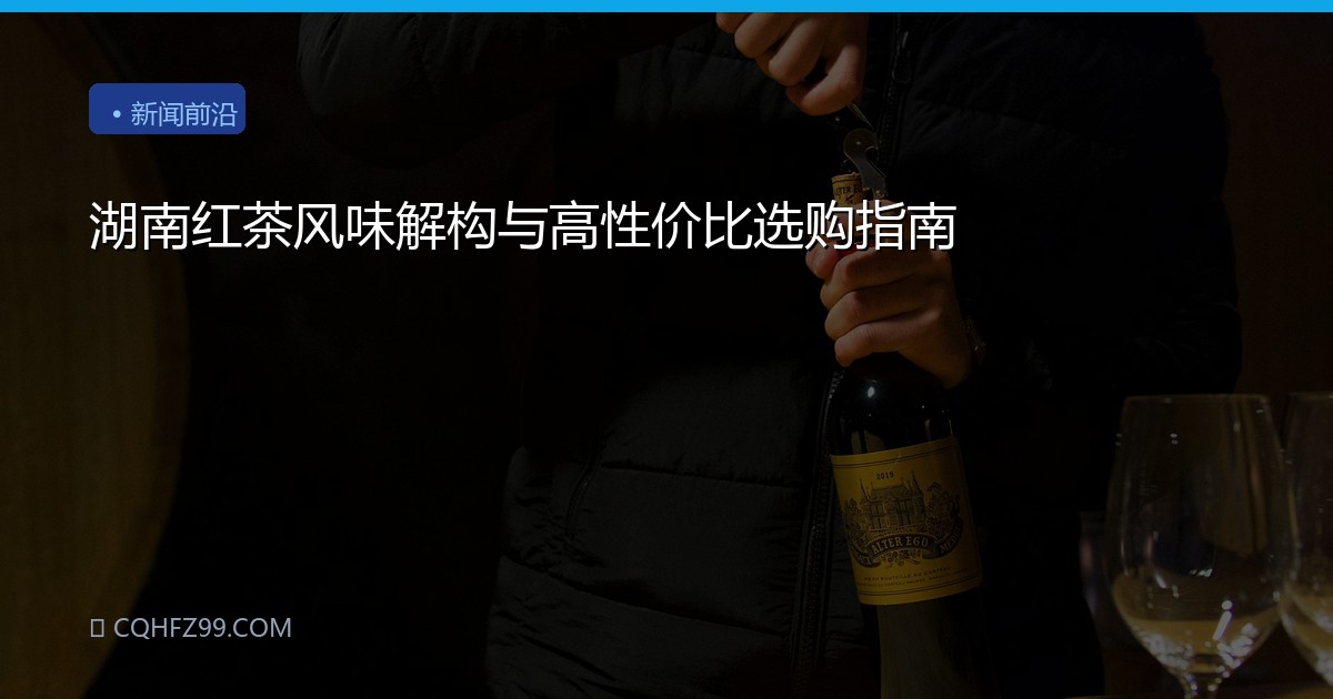 湖南红茶风味解构与高性价比选购指南